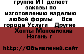 группа ИТ делает заказы по изготовлению изделию любой формы  - Все города Услуги » Другие   . Ханты-Мансийский,Нягань г.
